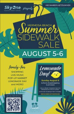SkyOne Federal Credit Union presents Hermosa Beach Summer Sidewalk Sale August 5-6 - HBCHAMBER.NET/SUMMER; family-fun, shopping, live music, pop-up market, Lemonade Day, and More! Lemonade Day! Sunday, August 6 in front of participating businesses. Help our local 3-8 graders become entreprenuers and win prizes! Lemonade Scavenger Hunt included. HBCHAMBER.NET/LEMONADE